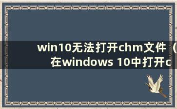 win10无法打开chm文件（在windows 10中打开chm文件）